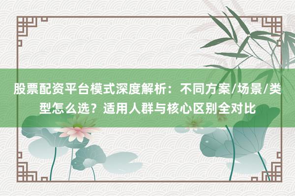 股票配资平台模式深度解析：不同方案/场景/类型怎么选？适用人群与核心区别全对比