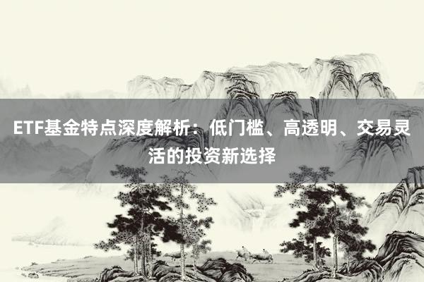 ETF基金特点深度解析：低门槛、高透明、交易灵活的投资新选择