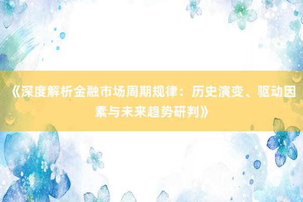 《深度解析金融市场周期规律：历史演变、驱动因素与未来趋势研判》