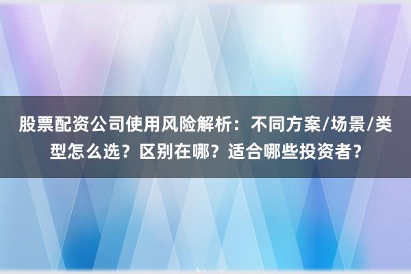 股票配资公司使用风险解析：不同方案/场景/类型怎么选？区别在哪？适合哪些投资者？