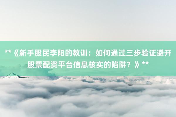**《新手股民李阳的教训：如何通过三步验证避开股票配资平台信息核实的陷阱？》**
