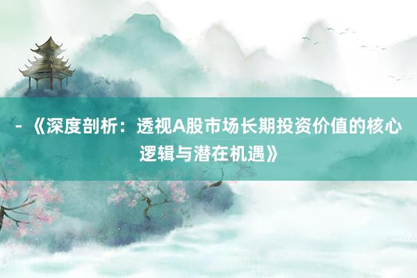 - 《深度剖析:透视A股市场长期投资价值的核心逻辑与潜在机遇》