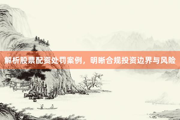 解析股票配资处罚案例，明晰合规投资边界与风险