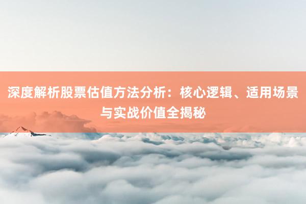 深度解析股票估值方法分析：核心逻辑、适用场景与实战价值全揭秘