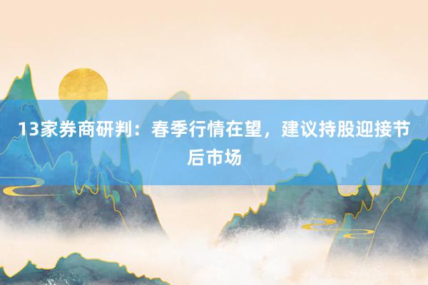 13家券商研判：春季行情在望，建议持股迎接节后市场