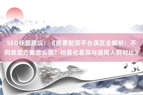 SEO标题建议：《股票配资平台误区全解析：不同类型方案怎么选？场景化差异与适用人群对比》