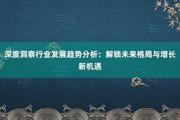 深度洞察行业发展趋势分析:解锁未来格局与增长新机遇