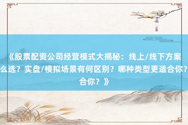 《股票配资公司经营模式大揭秘：线上/线下方案怎么选？实盘/模拟场景有何区别？哪种类型更适合你？》
