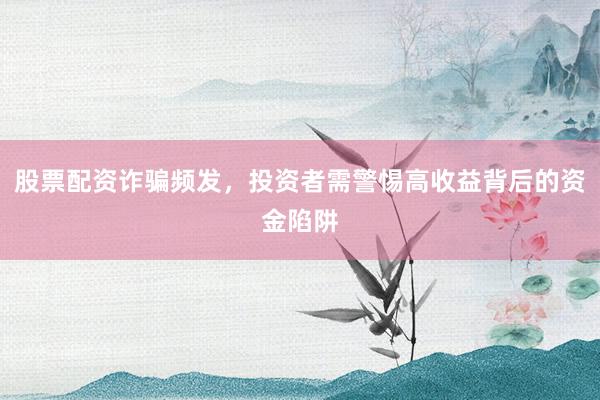 股票配资诈骗频发,投资者需警惕高收益背后的资金陷阱