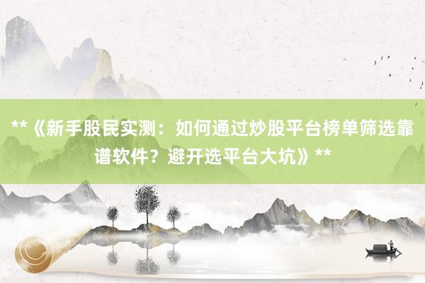 **《新手股民实测：如何通过炒股平台榜单筛选靠谱软件？避开选平台大坑》**